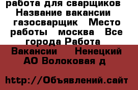 работа для сварщиков › Название вакансии ­ газосварщик › Место работы ­ москва - Все города Работа » Вакансии   . Ненецкий АО,Волоковая д.